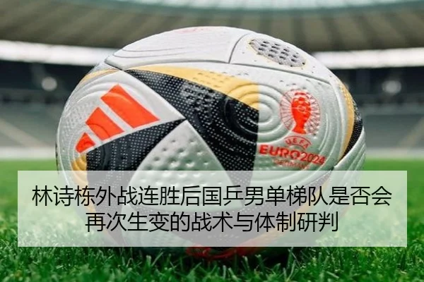 林诗栋外战连胜后国乒男单梯队是否会再次生变的战术与体制研判